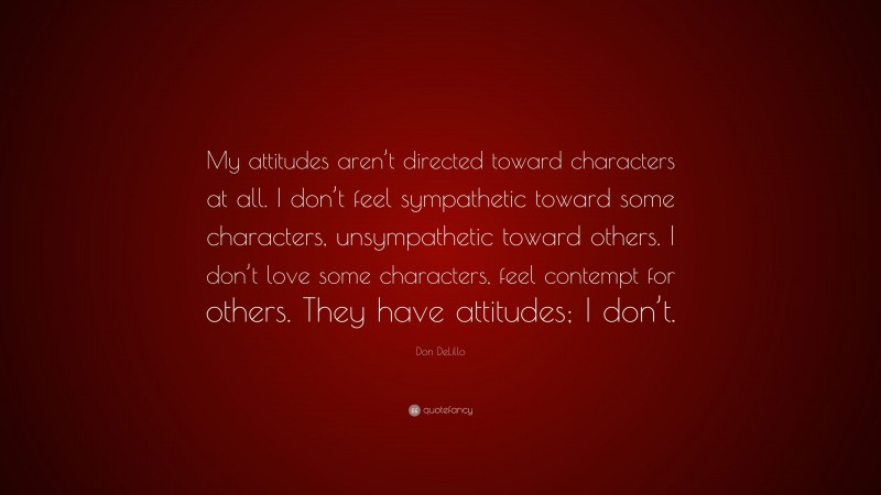 Don DeLillo Quote: “My attitudes aren’t directed toward characters at all. I don’t feel sympathetic toward some characters, unsympathetic toward others. I don’t love some characters, feel contempt for others. They have attitudes; I don’t.”