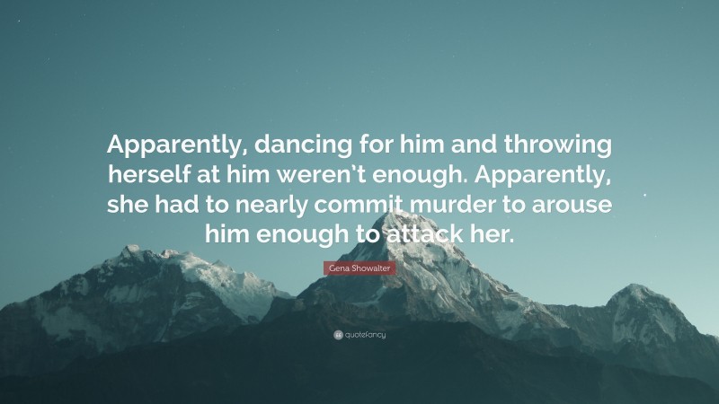 Gena Showalter Quote: “Apparently, dancing for him and throwing herself at him weren’t enough. Apparently, she had to nearly commit murder to arouse him enough to attack her.”