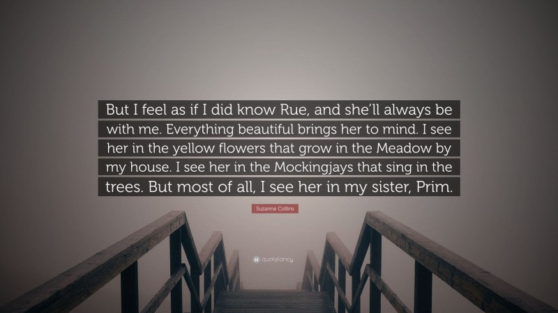 Suzanne Collins Quote: “But I feel as if I did know Rue, and she’ll always be with me. Everything beautiful brings her to mind. I see her in the yellow flowers that grow in the Meadow by my house. I see her in the Mockingjays that sing in the trees. But most of all, I see her in my sister, Prim.”