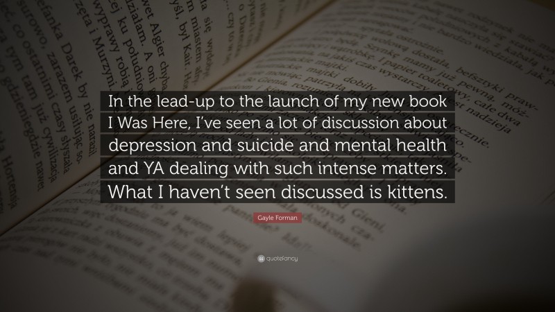 Gayle Forman Quote: “In the lead-up to the launch of my new book I Was Here, I’ve seen a lot of discussion about depression and suicide and mental health and YA dealing with such intense matters. What I haven’t seen discussed is kittens.”
