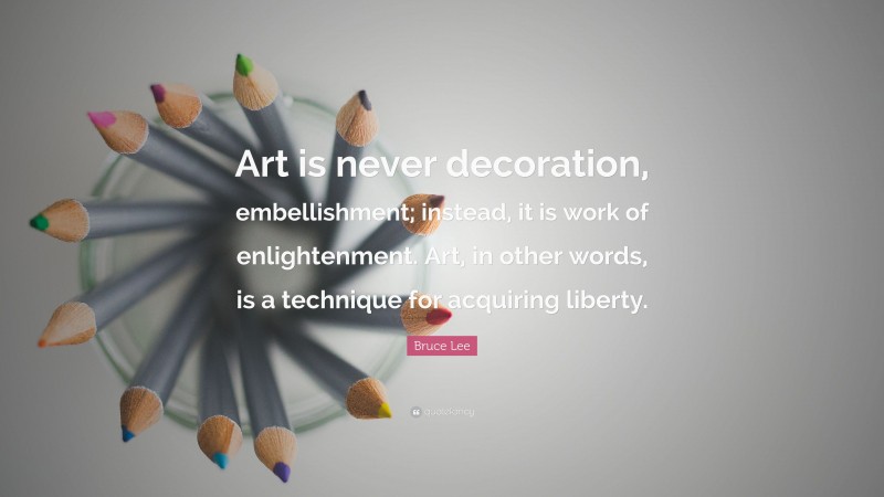 Bruce Lee Quote: “Art is never decoration, embellishment; instead, it is work of enlightenment. Art, in other words, is a technique for acquiring liberty.”