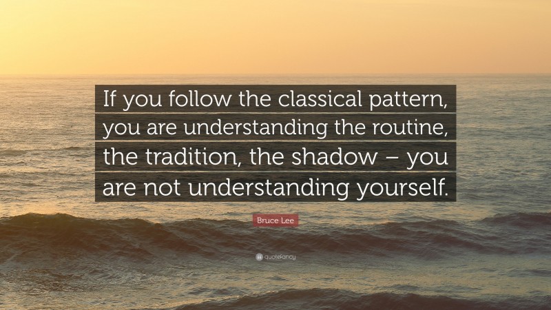Bruce Lee Quote: “If you follow the classical pattern, you are understanding the routine, the tradition, the shadow – you are not understanding yourself.”