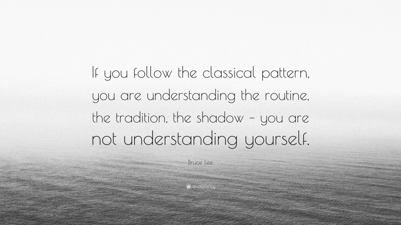 Bruce Lee Quote: “If you follow the classical pattern, you are understanding the routine, the tradition, the shadow – you are not understanding yourself.”