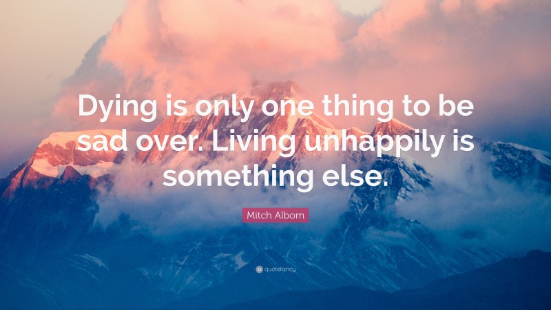 Mitch Albom Quote: “Dying is only one thing to be sad over. Living unhappily is something else.”