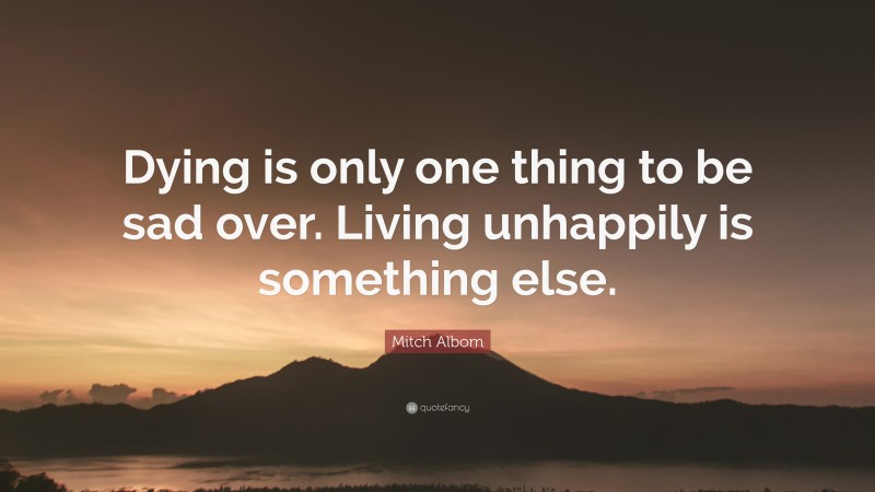Mitch Albom Quote: “Dying is only one thing to be sad over. Living unhappily is something else.”