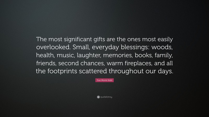 Sue Monk Kidd Quote: “The most significant gifts are the ones most easily overlooked. Small, everyday blessings: woods, health, music, laughter, memories, books, family, friends, second chances, warm fireplaces, and all the footprints scattered throughout our days.”