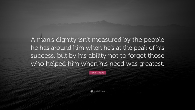 Paulo Coelho Quote: “A man’s dignity isn’t measured by the people he has around him when he’s at the peak of his success, but by his ability not to forget those who helped him when his need was greatest.”