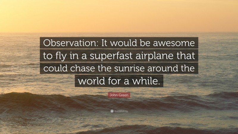 John Green Quote: “Observation: It would be awesome to fly in a superfast airplane that could chase the sunrise around the world for a while.”