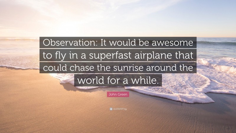 John Green Quote: “Observation: It would be awesome to fly in a superfast airplane that could chase the sunrise around the world for a while.”