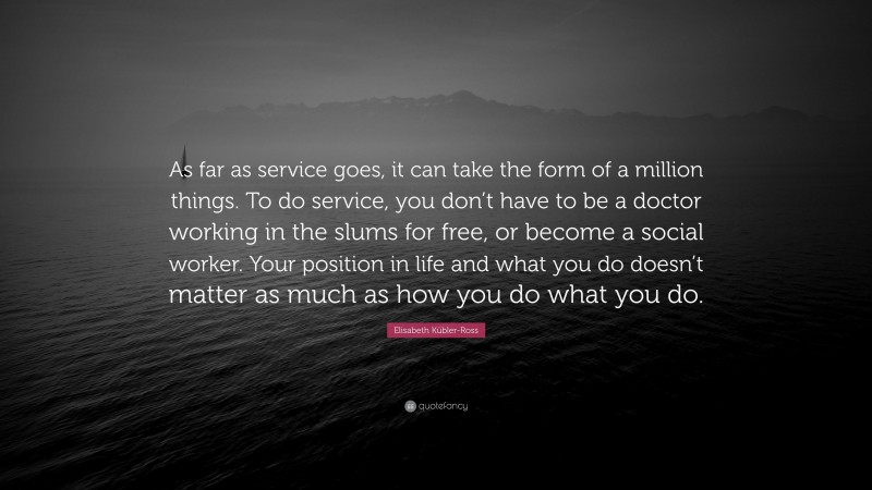 Elisabeth Kübler-Ross Quote: “As far as service goes, it can take the form of a million things. To do service, you don’t have to be a doctor working in the slums for free, or become a social worker. Your position in life and what you do doesn’t matter as much as how you do what you do.”