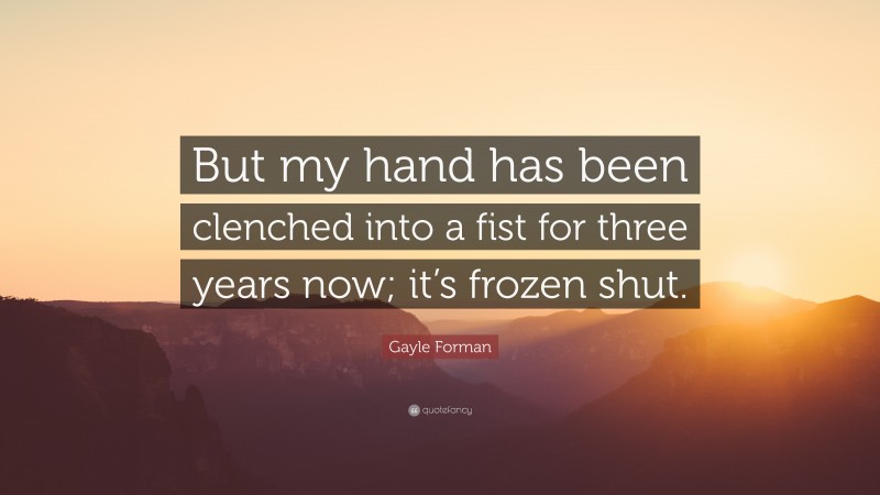 Gayle Forman Quote: “But my hand has been clenched into a fist for three years now; it’s frozen shut.”