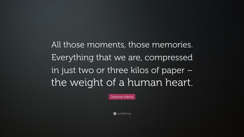 Joanne Harris Quote: “All those moments, those memories. Everything that we are, compressed in just two or three kilos of paper – the weight of a human heart.”