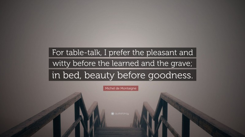 Michel de Montaigne Quote: “For table-talk, I prefer the pleasant and witty before the learned and the grave; in bed, beauty before goodness.”