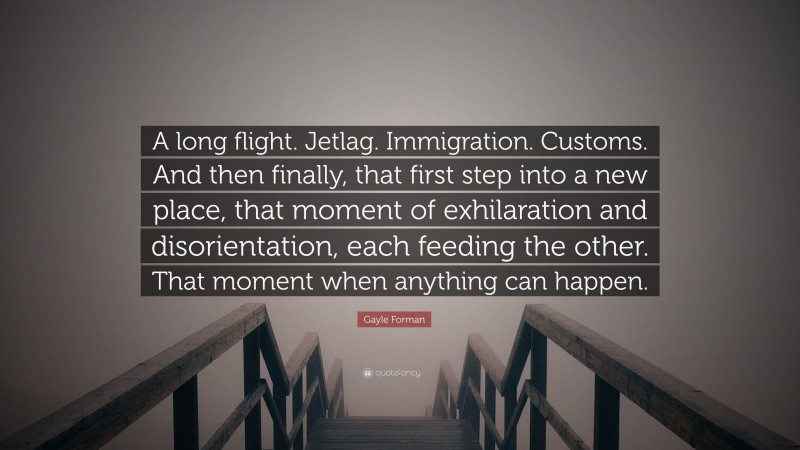 Gayle Forman Quote: “A long flight. Jetlag. Immigration. Customs. And then finally, that first step into a new place, that moment of exhilaration and disorientation, each feeding the other. That moment when anything can happen.”