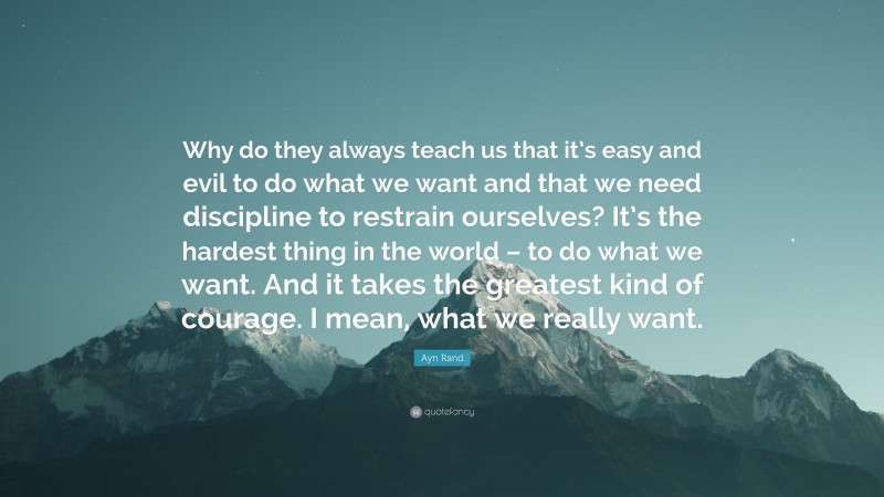 Ayn Rand Quote: “Why do they always teach us that it’s easy and evil to do what we want and that we need discipline to restrain ourselves? It’s the hardest thing in the world – to do what we want. And it takes the greatest kind of courage. I mean, what we really want.”