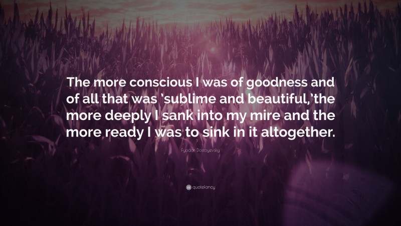 Fyodor Dostoyevsky Quote: “The more conscious I was of goodness and of all that was ’sublime and beautiful,’the more deeply I sank into my mire and the more ready I was to sink in it altogether.”