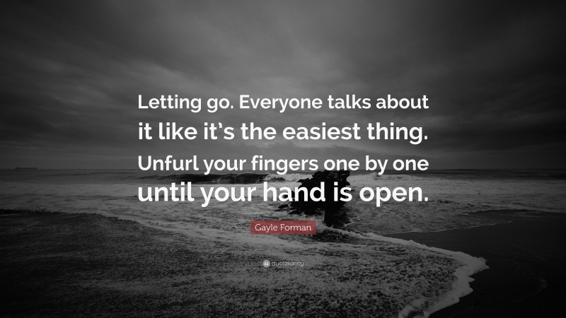 Gayle Forman Quote: “Letting go. Everyone talks about it like it’s the easiest thing. Unfurl your fingers one by one until your hand is open.”