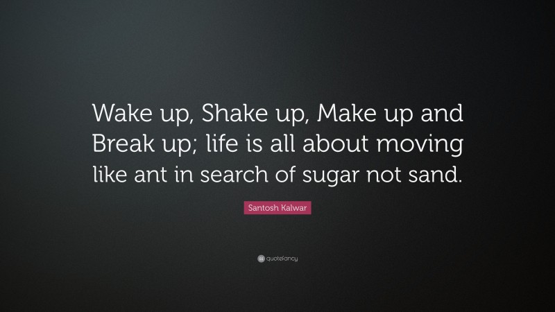 Santosh Kalwar Quote: “Wake up, Shake up, Make up and Break up; life is all about moving like ant in search of sugar not sand.”