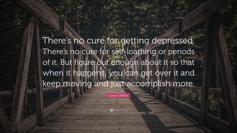 Conan O'Brien Quote: “There’s no cure for getting depressed. There’s no cure for self-loathing or periods of it. But figure out enough about it so that when it happens, you can get over it and keep moving and just accomplish more.”