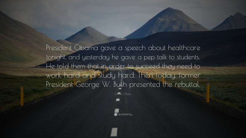 Conan O'Brien Quote: “President Obama gave a speech about healthcare tonight, and yesterday he gave a pep talk to students. He told them that in order to succeed they need to work hard and study hard. Then today, former President George W. Bush presented the rebuttal.”