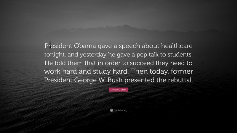 Conan O'Brien Quote: “President Obama gave a speech about healthcare tonight, and yesterday he gave a pep talk to students. He told them that in order to succeed they need to work hard and study hard. Then today, former President George W. Bush presented the rebuttal.”