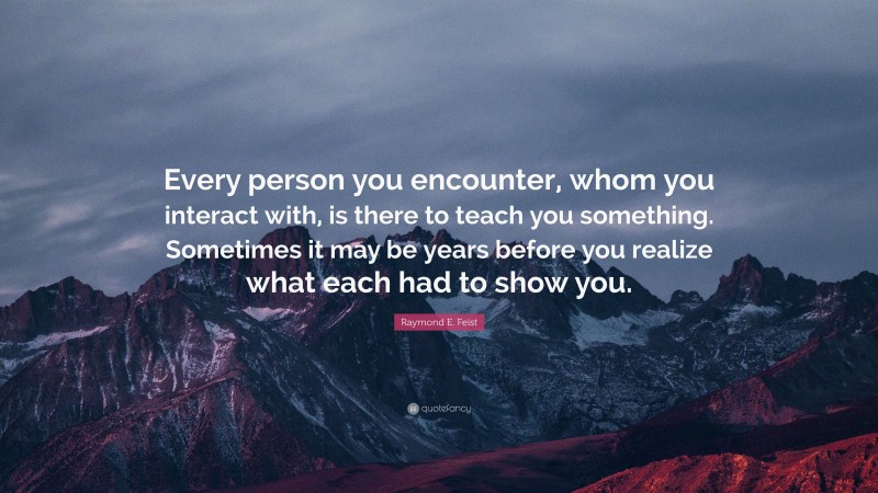 Raymond E. Feist Quote: “Every person you encounter, whom you interact with, is there to teach you something. Sometimes it may be years before you realize what each had to show you.”
