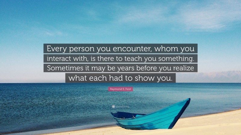 Raymond E. Feist Quote: “Every person you encounter, whom you interact with, is there to teach you something. Sometimes it may be years before you realize what each had to show you.”