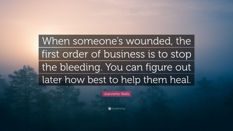 Jeannette Walls Quote: “When someone’s wounded, the first order of business is to stop the bleeding. You can figure out later how best to help them heal.”
