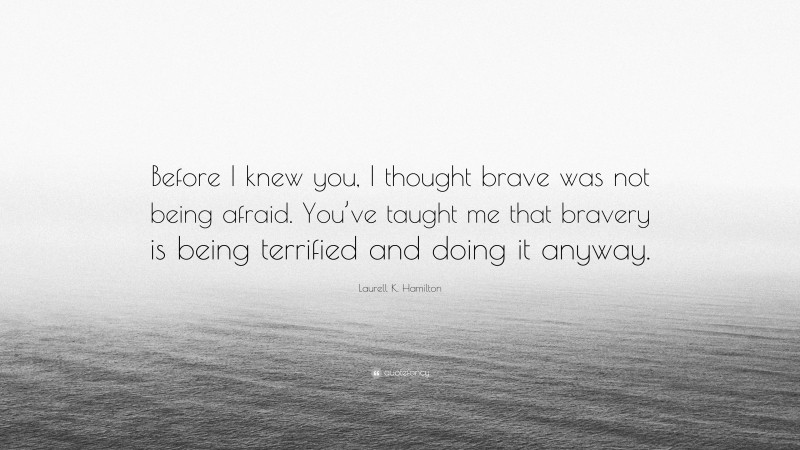 Laurell K. Hamilton Quote: “Before I knew you, I thought brave was not being afraid. You’ve taught me that bravery is being terrified and doing it anyway.”