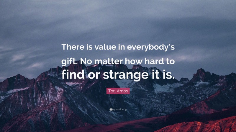 Tori Amos Quote: “There is value in everybody’s gift. No matter how hard to find or strange it is.”