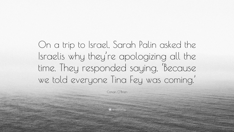 Conan O'Brien Quote: “On a trip to Israel, Sarah Palin asked the Israelis why they’re apologizing all the time. They responded saying, ‘Because we told everyone Tina Fey was coming.’”