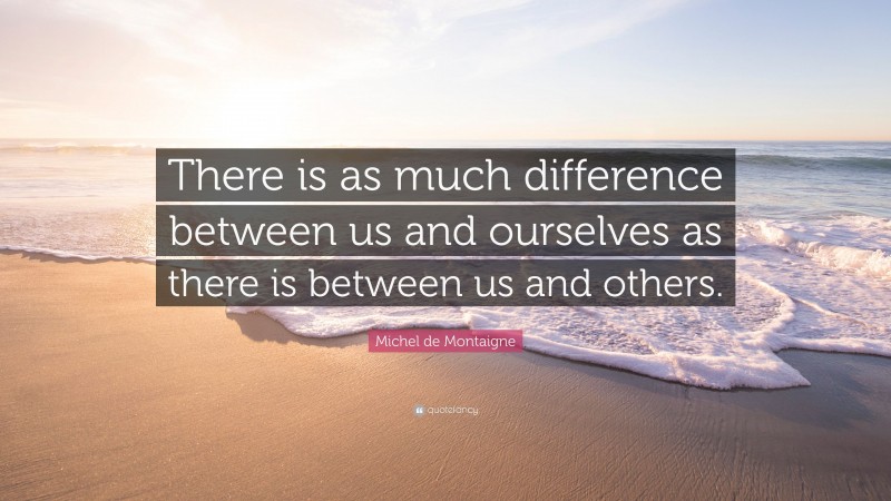 Michel de Montaigne Quote: “There is as much difference between us and ourselves as there is between us and others.”