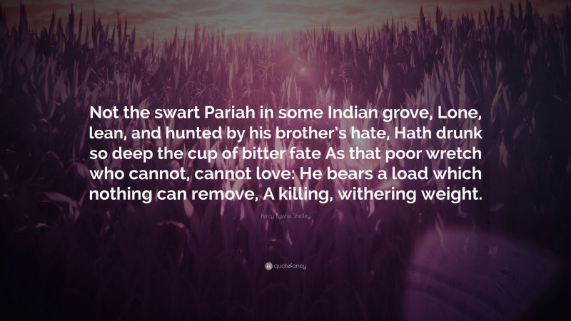 Percy Bysshe Shelley Quote: “Not the swart Pariah in some Indian grove, Lone, lean, and hunted by his brother’s hate, Hath drunk so deep the cup of bitter fate As that poor wretch who cannot, cannot love: He bears a load which nothing can remove, A killing, withering weight.”