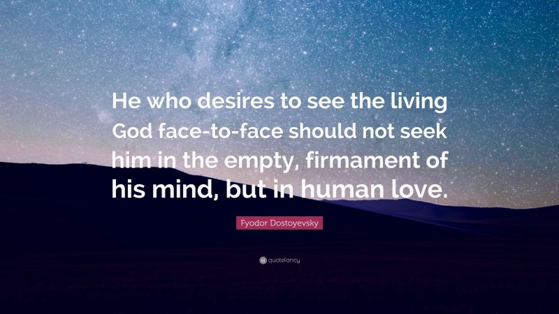 Fyodor Dostoyevsky Quote: “He who desires to see the living God face-to-face should not seek him in the empty, firmament of his mind, but in human love.”