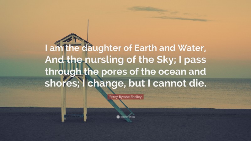 Percy Bysshe Shelley Quote: “I am the daughter of Earth and Water, And the nursling of the Sky; I pass through the pores of the ocean and shores; I change, but I cannot die.”