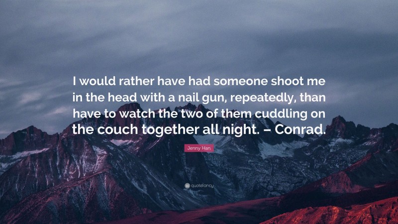 Jenny Han Quote: “I would rather have had someone shoot me in the head with a nail gun, repeatedly, than have to watch the two of them cuddling on the couch together all night. – Conrad.”
