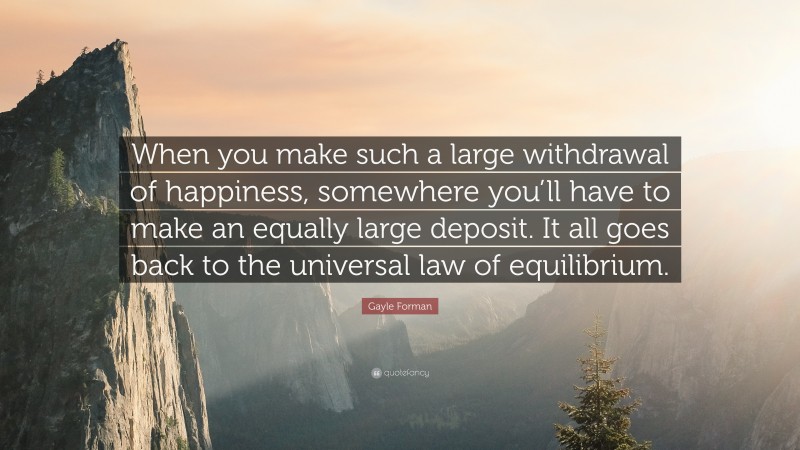 Gayle Forman Quote: “When you make such a large withdrawal of happiness, somewhere you’ll have to make an equally large deposit. It all goes back to the universal law of equilibrium.”