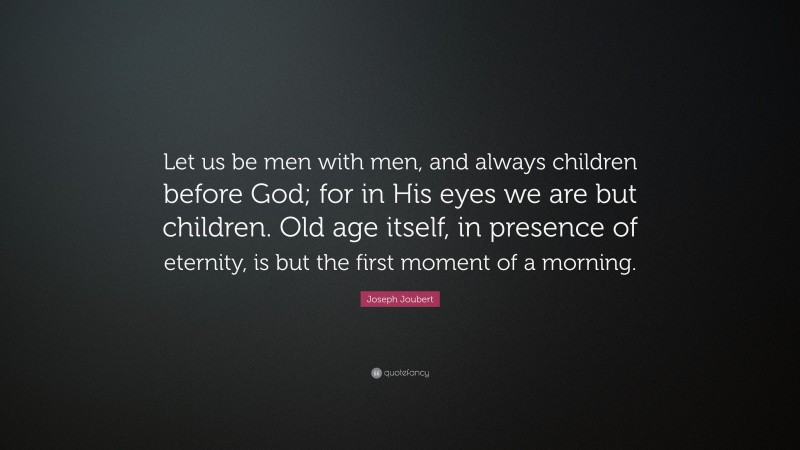 Joseph Joubert Quote: “Let us be men with men, and always children before God; for in His eyes we are but children. Old age itself, in presence of eternity, is but the first moment of a morning.”