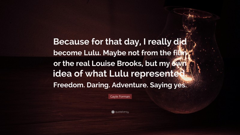 Gayle Forman Quote: “Because for that day, I really did become Lulu. Maybe not from the film or the real Louise Brooks, but my own idea of what Lulu represented. Freedom. Daring. Adventure. Saying yes.”