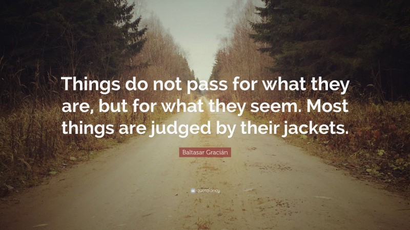 Baltasar Gracián Quote: “Things do not pass for what they are, but for what they seem. Most things are judged by their jackets.”