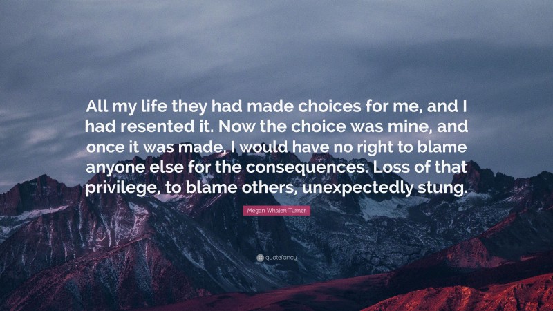 Megan Whalen Turner Quote: “All my life they had made choices for me, and I had resented it. Now the choice was mine, and once it was made, I would have no right to blame anyone else for the consequences. Loss of that privilege, to blame others, unexpectedly stung.”