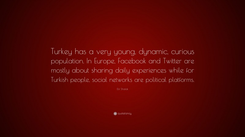 Elif Shafak Quote: “Turkey has a very young, dynamic, curious population. In Europe, Facebook and Twitter are mostly about sharing daily experiences while for Turkish people, social networks are political platforms.”