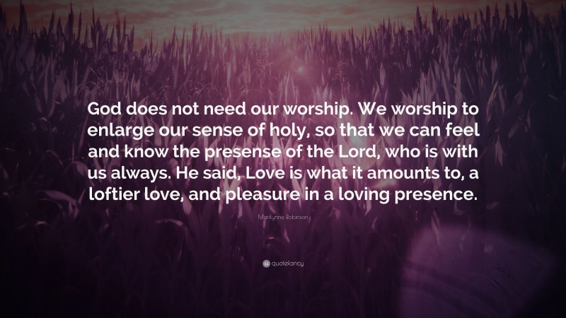 Marilynne Robinson Quote: “God does not need our worship. We worship to enlarge our sense of holy, so that we can feel and know the presense of the Lord, who is with us always. He said, Love is what it amounts to, a loftier love, and pleasure in a loving presence.”