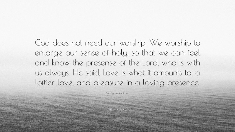 Marilynne Robinson Quote: “God does not need our worship. We worship to enlarge our sense of holy, so that we can feel and know the presense of the Lord, who is with us always. He said, Love is what it amounts to, a loftier love, and pleasure in a loving presence.”