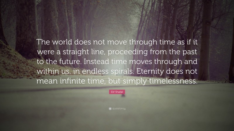 Elif Shafak Quote: “The world does not move through time as if it were a straight line, proceeding from the past to the future. Instead time moves through and within us, in endless spirals. Eternity does not mean infinite time, but simply timelessness.”