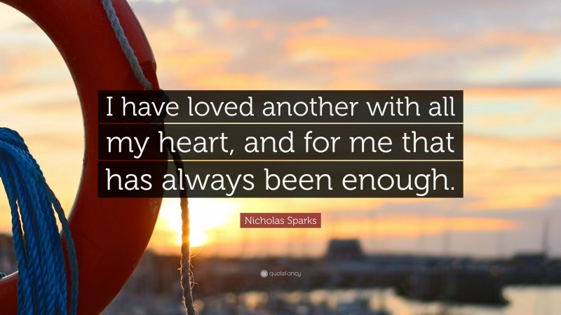 Nicholas Sparks Quote: “I have loved another with all my heart, and for me that has always been enough.”