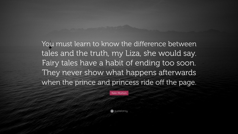 Kate Morton Quote: “You must learn to know the difference between tales and the truth, my Liza, she would say. Fairy tales have a habit of ending too soon. They never show what happens afterwards when the prince and princess ride off the page.”