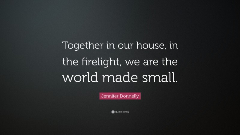 Jennifer Donnelly Quote: “Together in our house, in the firelight, we are the world made small.”