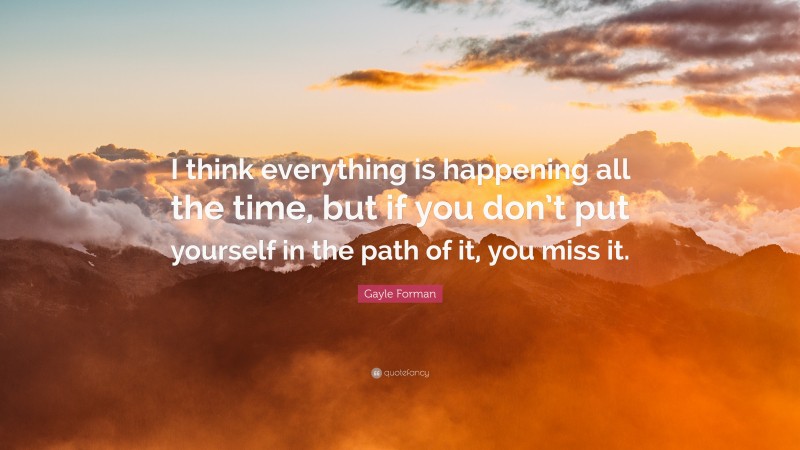 Gayle Forman Quote: “I think everything is happening all the time, but if you don’t put yourself in the path of it, you miss it.”