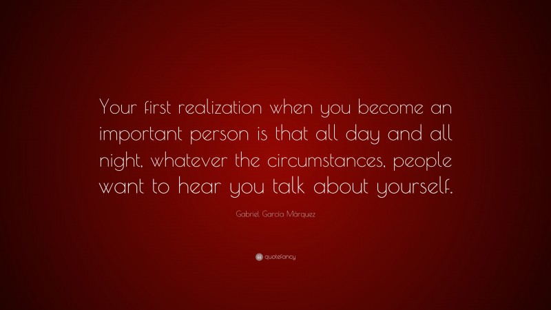 Gabriel Garcí­a Márquez Quote: “Your first realization when you become an important person is that all day and all night, whatever the circumstances, people want to hear you talk about yourself.”